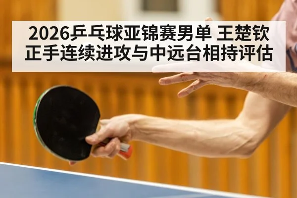 2026乒乓球亚锦赛男单 王楚钦正手连续进攻与中远台相持评估
