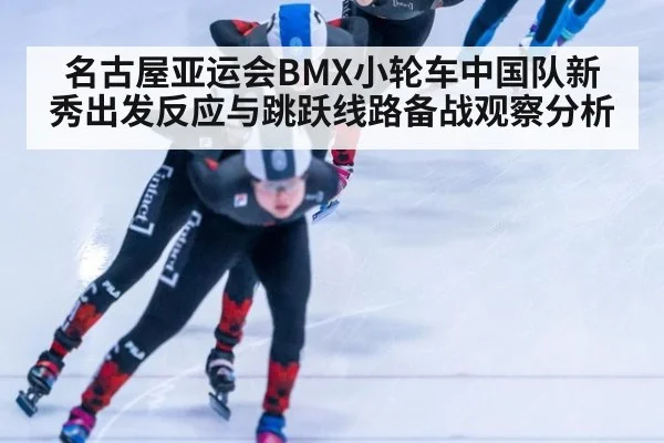 名古屋亚运会BMX小轮车中国队新秀出发反应与跳跃线路备战观察分析