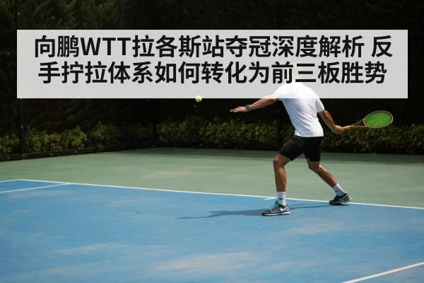 向鹏WTT拉各斯站夺冠深度解析 反手拧拉体系如何转化为前三板胜势