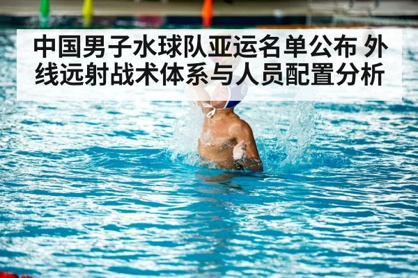 中国男子水球队亚运名单公布 外线远射战术体系与人员配置分析