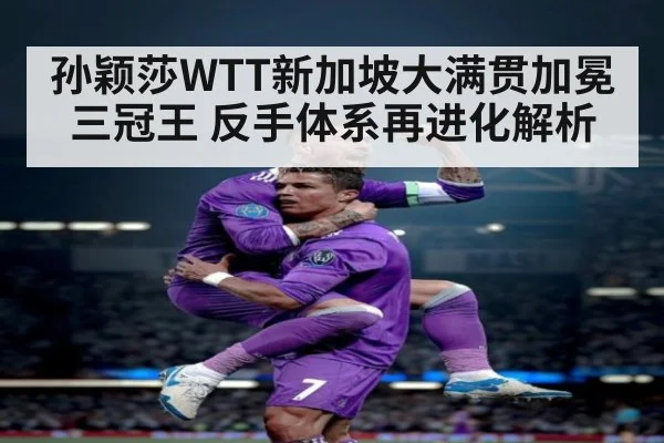 孙颖莎WTT新加坡大满贯加冕三冠王 反手体系再进化解析