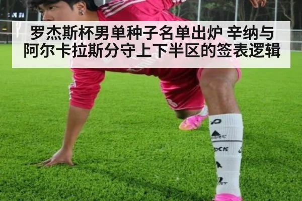 罗杰斯杯男单种子名单出炉 辛纳与阿尔卡拉斯分守上下半区的签表逻辑